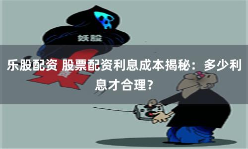 乐股配资 股票配资利息成本揭秘：多少利息才合理？