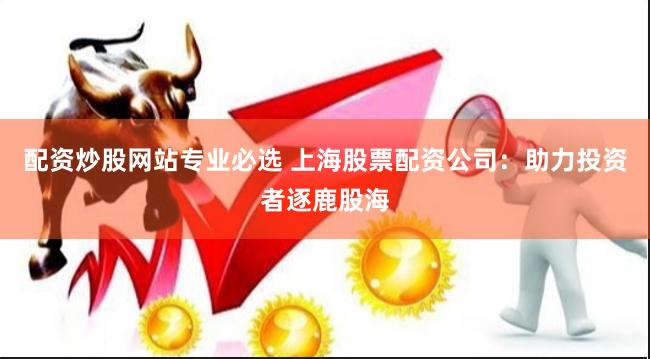配资炒股网站专业必选 上海股票配资公司：助力投资者逐鹿股海