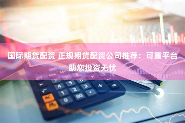 国际期货配资 正规期货配资公司推荐：可靠平台助您投资无忧