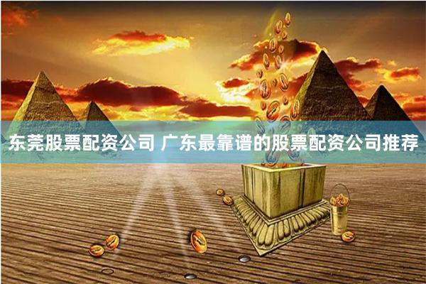 东莞股票配资公司 广东最靠谱的股票配资公司推荐
