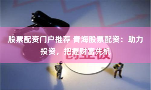 股票配资门户推荐 青海股票配资：助力投资，把握财富先机