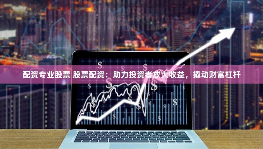 配资专业股票 股票配资：助力投资者放大收益，撬动财富杠杆