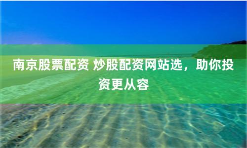 南京股票配资 炒股配资网站选,助你投资更从容