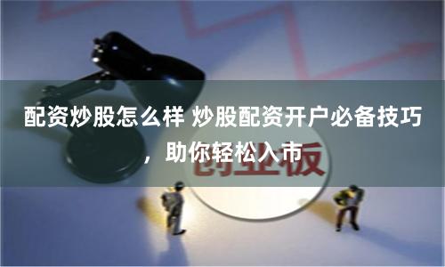 配资炒股怎么样 炒股配资开户必备技巧，助你轻松入市
