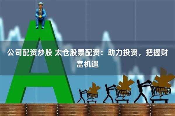 公司配资炒股 太仓股票配资：助力投资，把握财富机遇