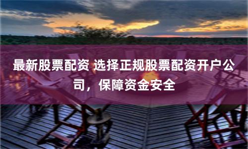 最新股票配资 选择正规股票配资开户公司，保障资金安全