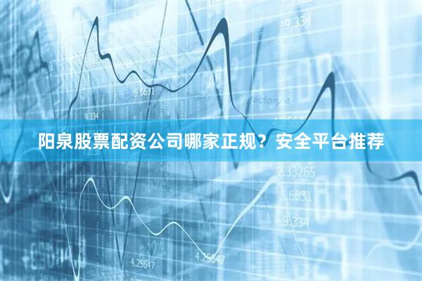 阳泉股票配资公司哪家正规？安全平台推荐