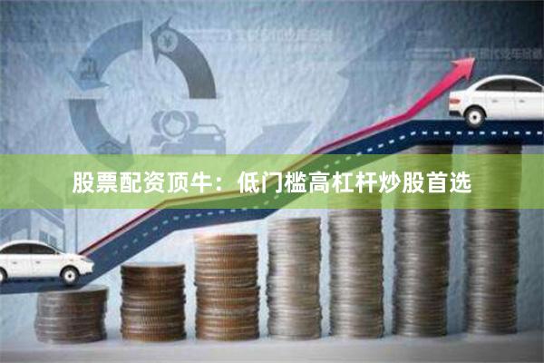 股票配资顶牛：低门槛高杠杆炒股首选