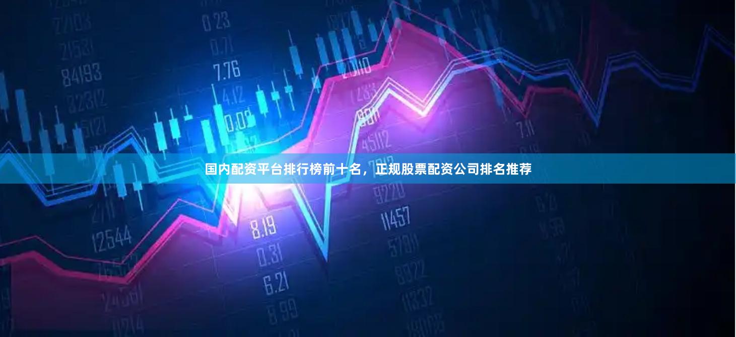 国内配资平台排行榜前十名，正规股票配资公司排名推荐