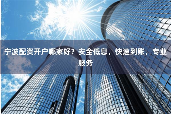 宁波配资开户哪家好？安全低息，快速到账，专业服务