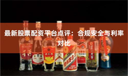 最新股票配资平台点评:合规安全与利率对比