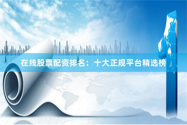 在线股票配资排名：十大正规平台精选榜