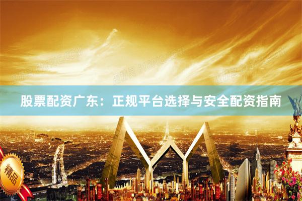 股票配资广东：正规平台选择与安全配资指南