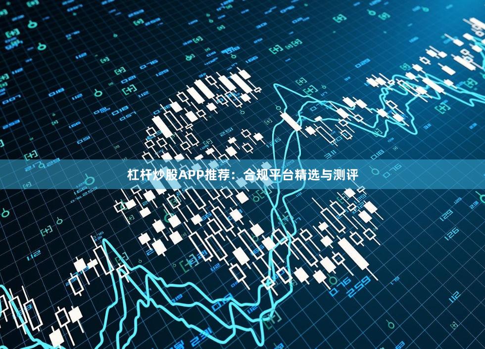 杠杆炒股APP推荐：合规平台精选与测评
